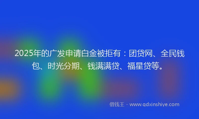 2025年的广发申请白金被拒有：团贷网、全民钱包、时光分期、钱满满贷、福星贷等。