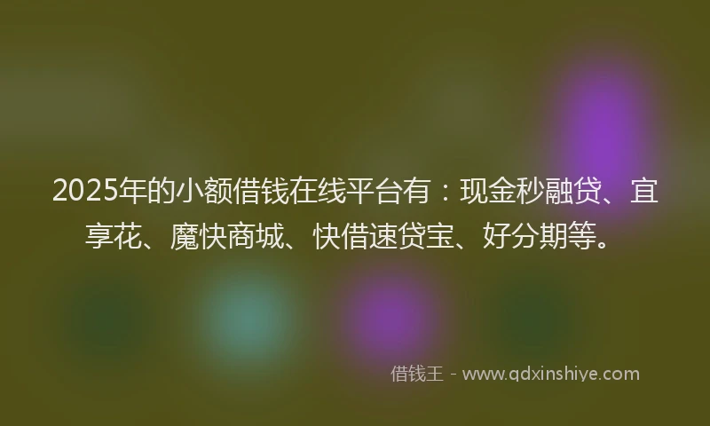 2025年的小额借钱在线平台有：现金秒融贷、宜享花、魔快商城、快借速贷宝、好分期等。