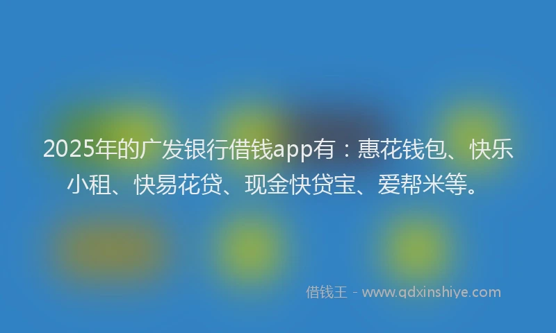 2025年的广发银行借钱app有：惠花钱包、快乐小租、快易花贷、现金快贷宝、爱帮米等。