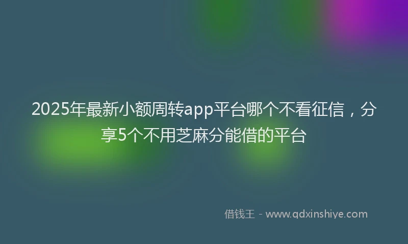 2025年最新小额周转app平台哪个不看征信，分享5个不用芝麻分能借的平台