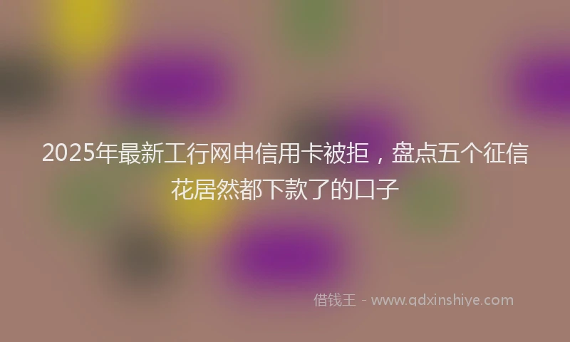 2025年最新工行网申信用卡被拒，盘点五个征信花居然都下款了的口子