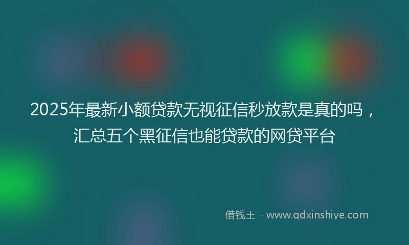 2025年最新小额贷款无视征信秒放款是真的吗，汇总五个黑征信也能贷款的网贷平台
