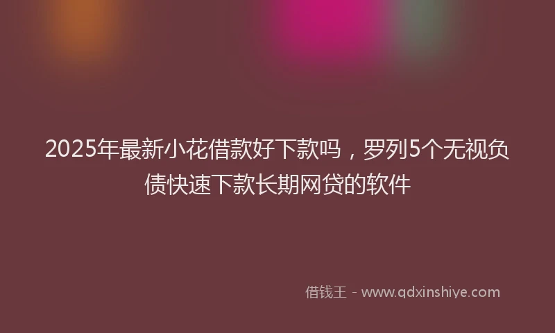 2025年最新小花借款好下款吗，罗列5个无视负债快速下款长期网贷的软件