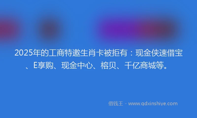 2025年的工商特邀生肖卡被拒有：现金侠速借宝、E享购、现金中心、榕贝、千亿商城等。