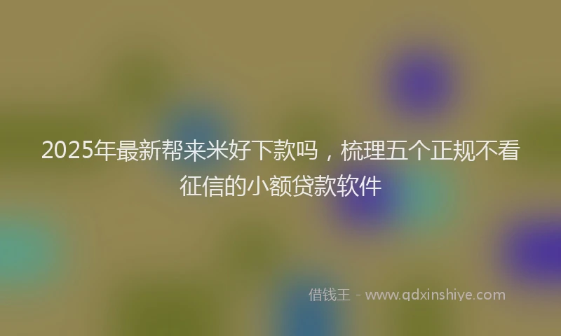 2025年最新帮来米好下款吗，梳理五个正规不看征信的小额贷款软件