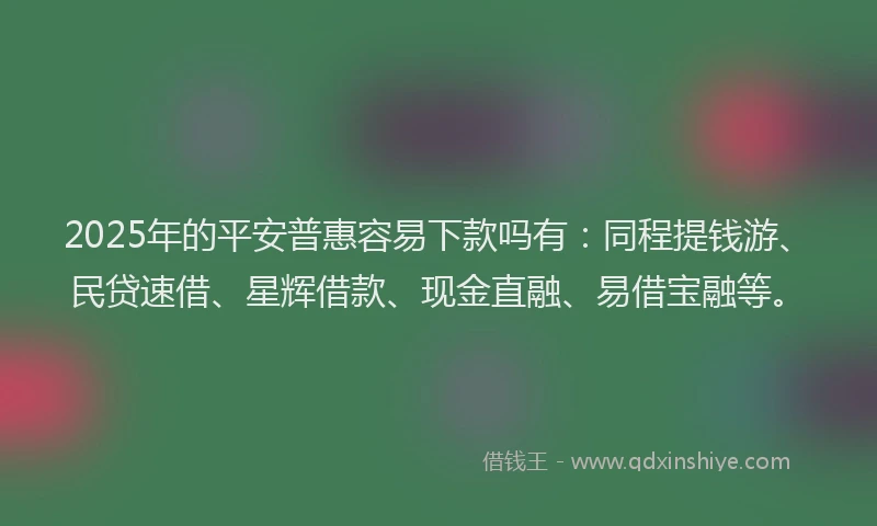 2025年的平安普惠容易下款吗有：同程提钱游、民贷速借、星辉借款、现金直融、易借宝融等。