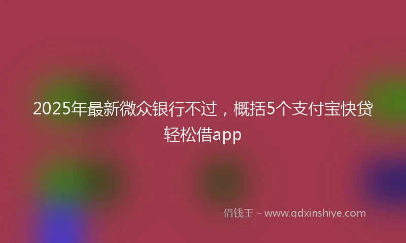 2025年最新微众银行不过，概括5个支付宝快贷轻松借app