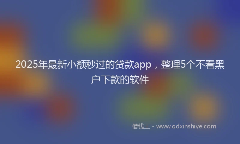2025年最新小额秒过的贷款app，整理5个不看黑户下款的软件