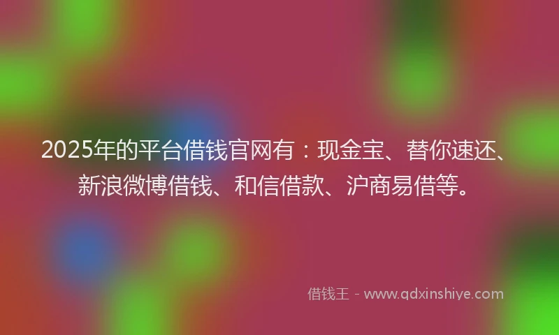 2025年的平台借钱官网有：现金宝、替你速还、新浪微博借钱、和信借款、沪商易借等。
