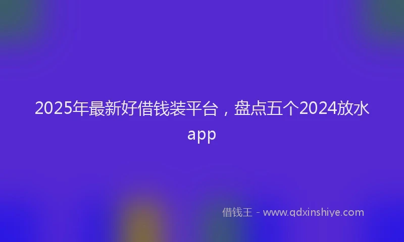 2025年最新好借钱装平台，盘点五个2024放水app