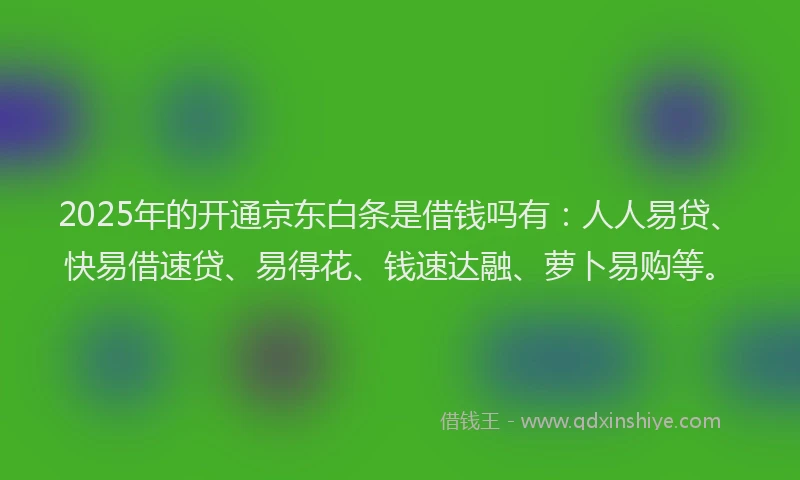 2025年的开通京东白条是借钱吗有：人人易贷、快易借速贷、易得花、钱速达融、萝卜易购等。