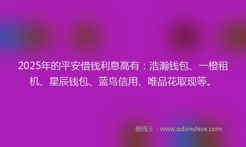 2025年的平安借钱利息高有：浩瀚钱包、一橙租机、星辰钱包、蓝鸟信用、唯品花取现等。
