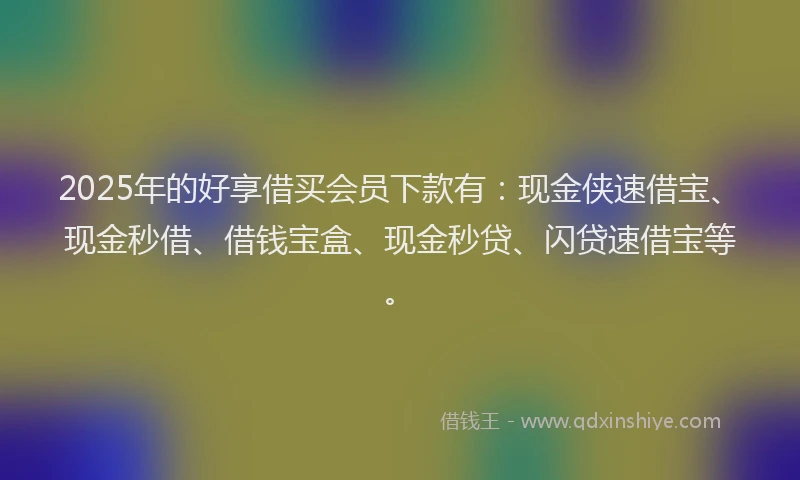 2025年的好享借买会员下款有：现金侠速借宝、现金秒借、借钱宝盒、现金秒贷、闪贷速借宝等。