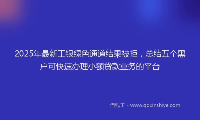 2025年最新工银绿色通道结果被拒，总结五个黑户可快速办理小额贷款业务的平台