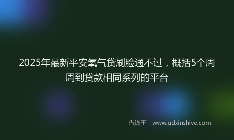 2025年最新平安氧气贷刷脸通不过，概括5个周周到贷款相同系列的平台