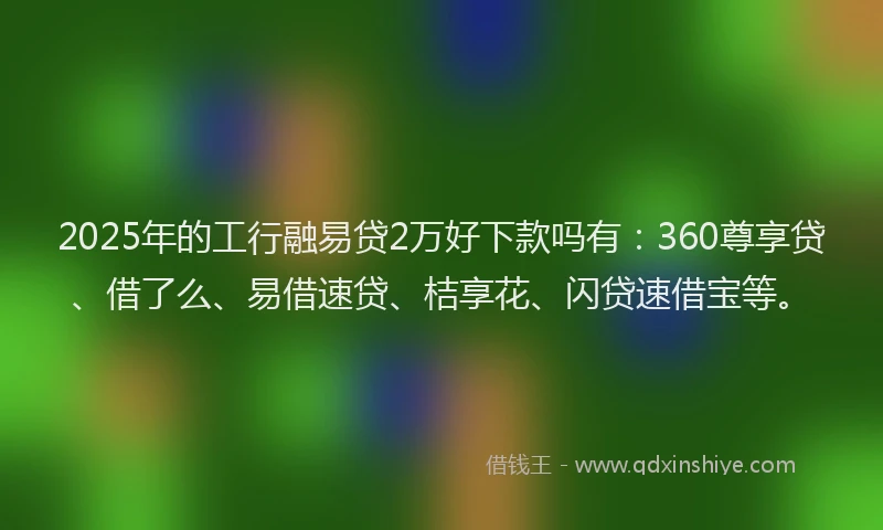 2025年的工行融易贷2万好下款吗有：360尊享贷、借了么、易借速贷、桔享花、闪贷速借宝等。