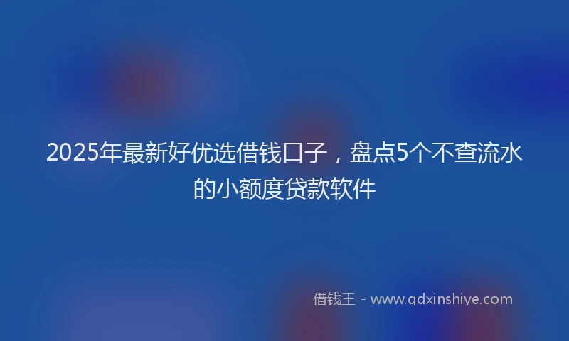 2025年最新好优选借钱口子，盘点5个不查流水的小额度贷款软件