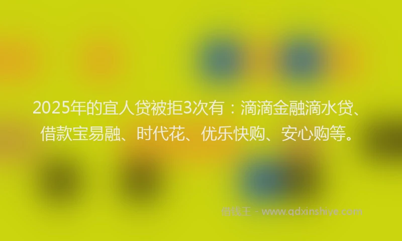 2025年的宜人贷被拒3次有：滴滴金融滴水贷、借款宝易融、时代花、优乐快购、安心购等。