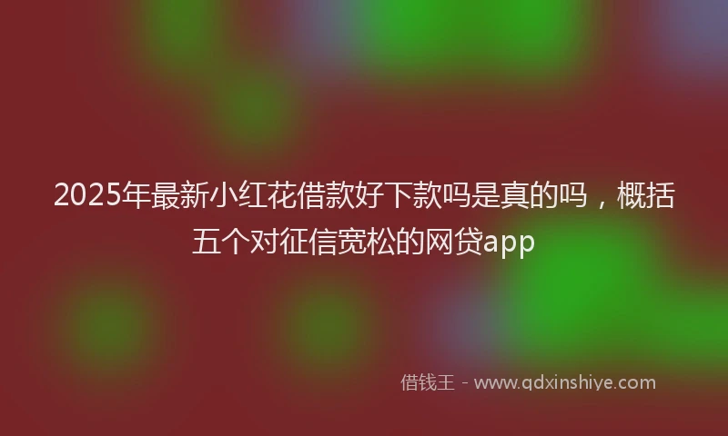 2025年最新小红花借款好下款吗是真的吗，概括五个对征信宽松的网贷app
