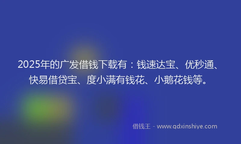 2025年的广发借钱下载有：钱速达宝、优秒通、快易借贷宝、度小满有钱花、小鹅花钱等。