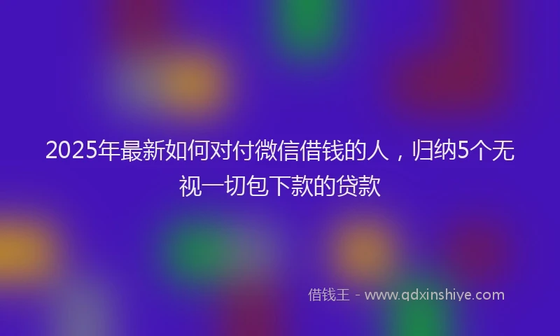 2025年最新如何对付微信借钱的人，归纳5个无视一切包下款的贷款
