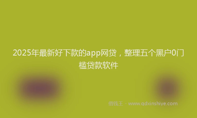2025年最新好下款的app网贷，整理五个黑户0门槛贷款软件