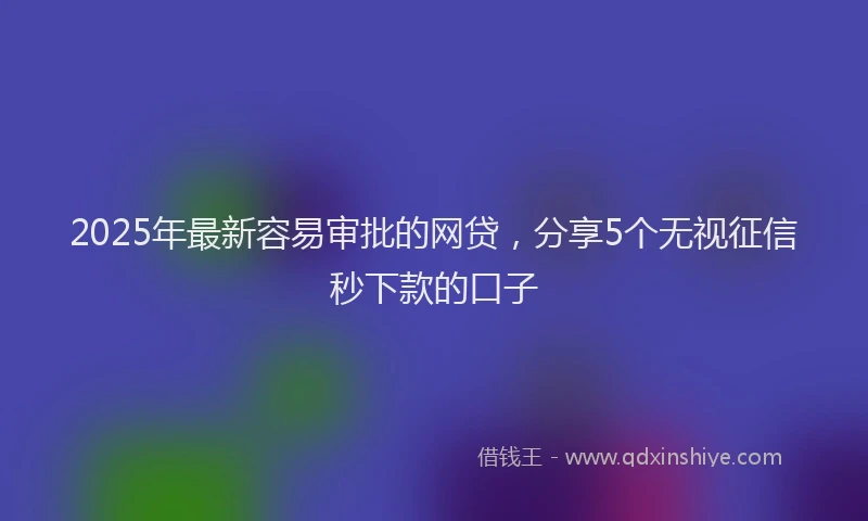 2025年最新容易审批的网贷，分享5个无视征信秒下款的口子