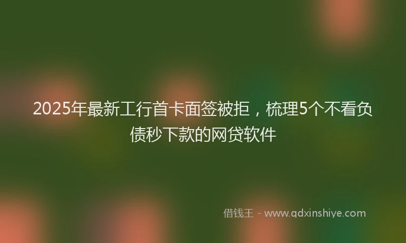 2025年最新工行首卡面签被拒，梳理5个不看负债秒下款的网贷软件