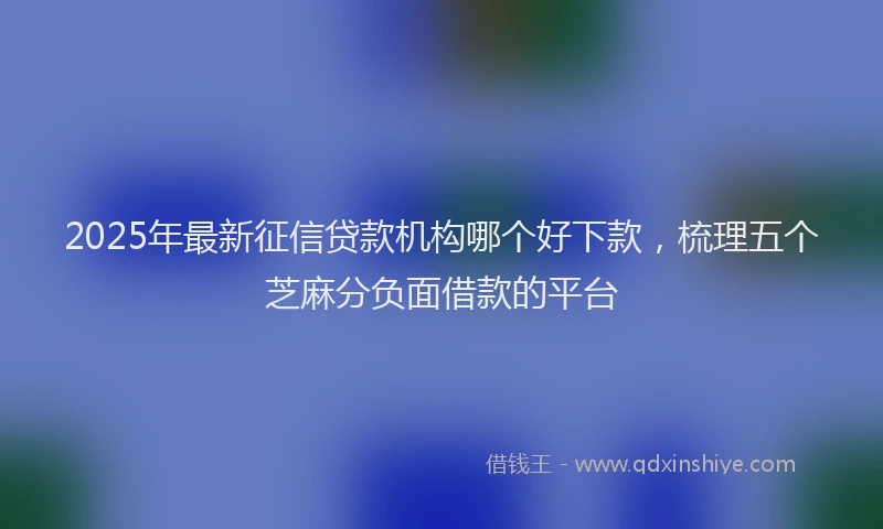 2025年最新征信贷款机构哪个好下款，梳理五个芝麻分负面借款的平台