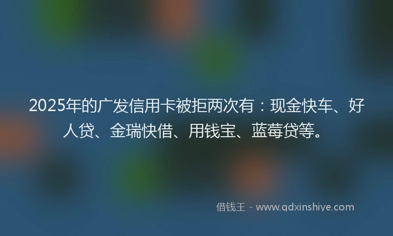 2025年的广发信用卡被拒两次有：现金快车、好人贷、金瑞快借、用钱宝、蓝莓贷等。