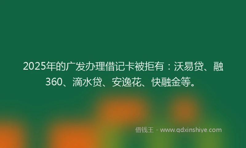 2025年的广发办理借记卡被拒有：沃易贷、融360、滴水贷、安逸花、快融金等。
