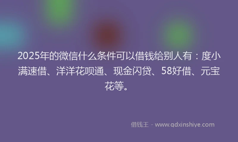 2025年的微信什么条件可以借钱给别人有：度小满速借、洋洋花呗通、现金闪贷、58好借、元宝花等。