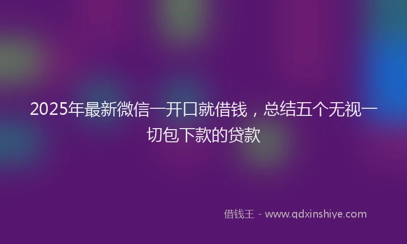 2025年最新微信一开口就借钱，总结五个无视一切包下款的贷款