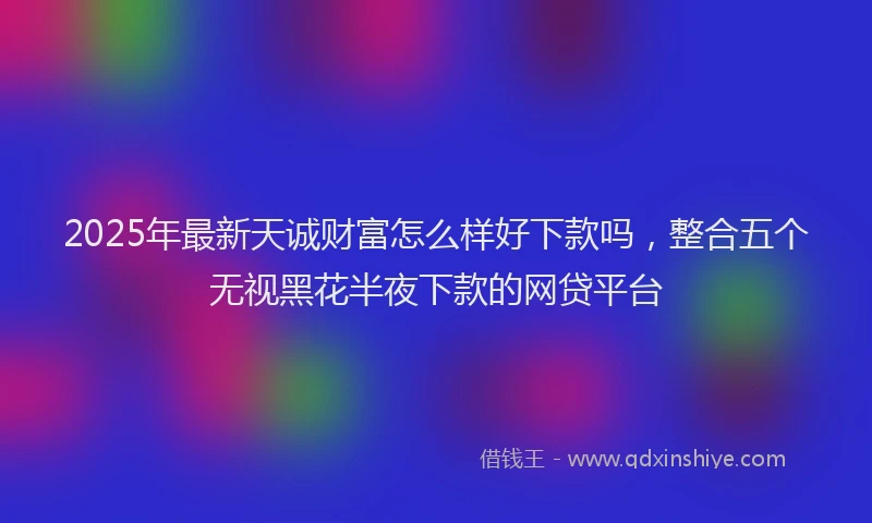 2025年最新天诚财富怎么样好下款吗，整合五个无视黑花半夜下款的网贷平台