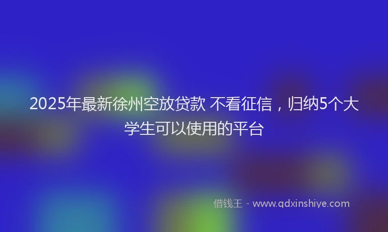 2025年最新徐州空放贷款 不看征信，归纳5个大学生可以使用的平台