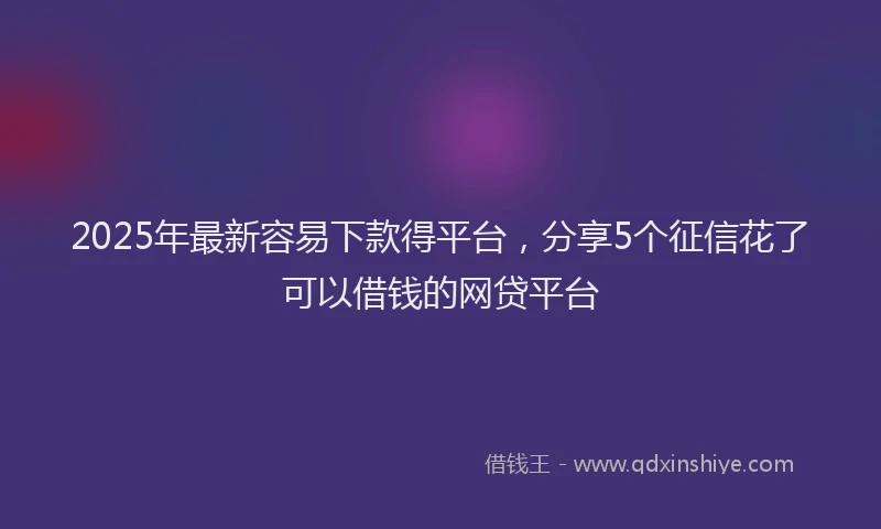 2025年最新容易下款得平台，分享5个征信花了可以借钱的网贷平台
