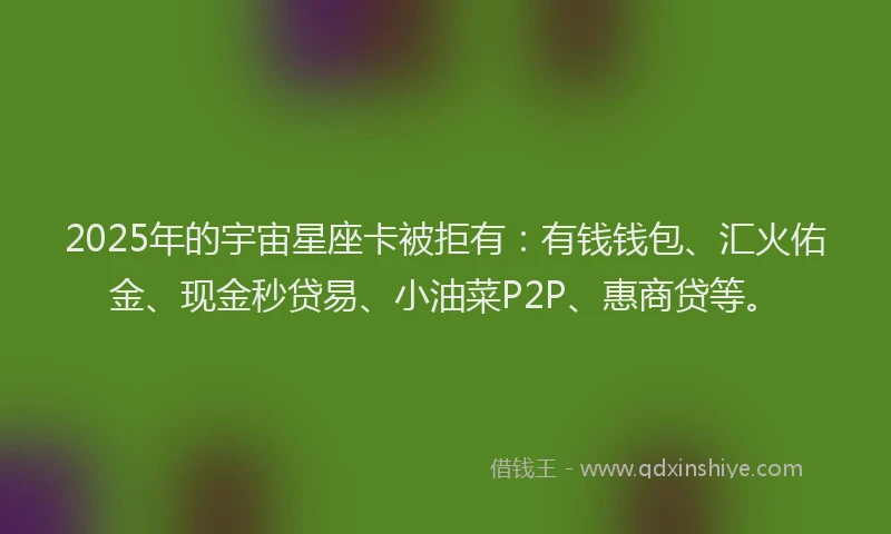 2025年的宇宙星座卡被拒有：有钱钱包、汇火佑金、现金秒贷易、小油菜P2P、惠商贷等。