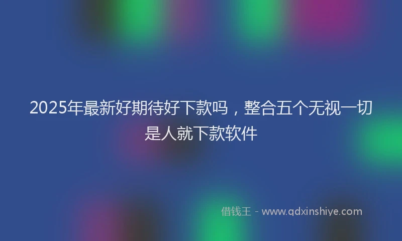 2025年最新好期待好下款吗，整合五个无视一切是人就下款软件