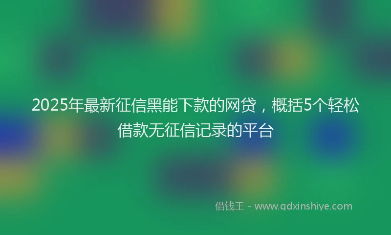 2025年最新征信黑能下款的网贷，概括5个轻松借款无征信记录的平台