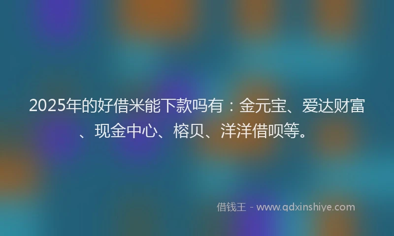 2025年的好借米能下款吗有：金元宝、爱达财富、现金中心、榕贝、洋洋借呗等。