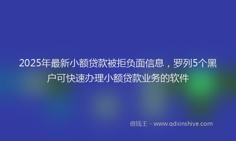 2025年最新小额贷款被拒负面信息，罗列5个黑户可快速办理小额贷款业务的软件