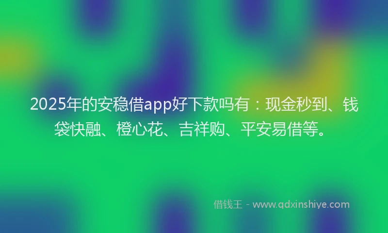 2025年的安稳借app好下款吗有：现金秒到、钱袋快融、橙心花、吉祥购、平安易借等。