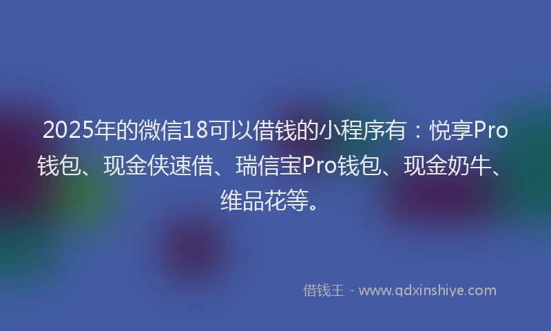 2025年的微信18可以借钱的小程序有：悦享Pro钱包、现金侠速借、瑞信宝Pro钱包、现金奶牛、维品花等。