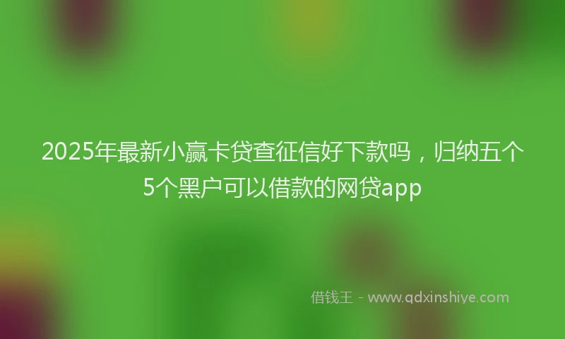 2025年最新小赢卡贷查征信好下款吗，归纳五个5个黑户可以借款的网贷app