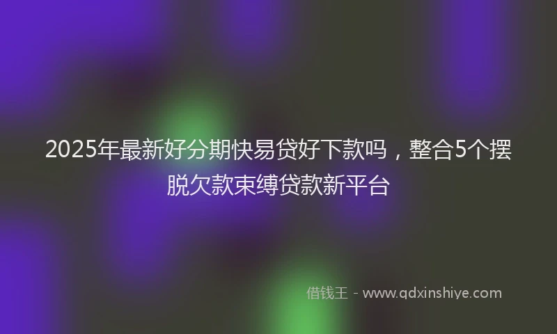 2025年最新好分期快易贷好下款吗，整合5个摆脱欠款束缚贷款新平台