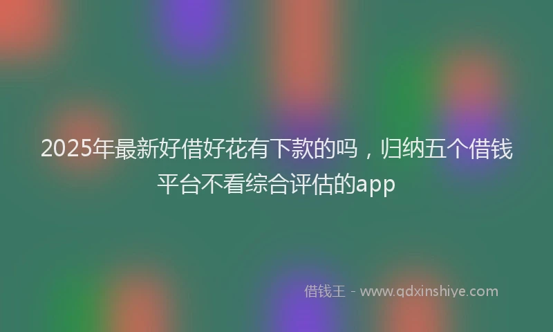 2025年最新好借好花有下款的吗，归纳五个借钱平台不看综合评估的app