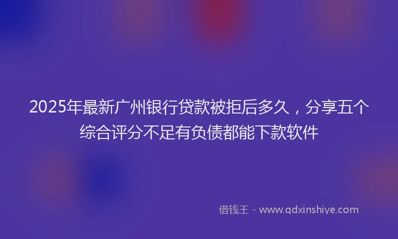 2025年最新广州银行贷款被拒后多久，分享五个综合评分不足有负债都能下款软件