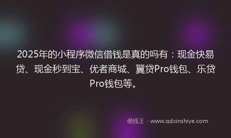 2025年的小程序微信借钱是真的吗有：现金快易贷、现金秒到宝、优者商城、翼贷Pro钱包、乐贷Pro钱包等。