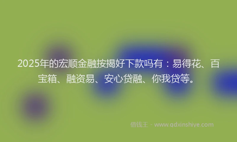 2025年的宏顺金融按揭好下款吗有：易得花、百宝箱、融资易、安心贷融、你我贷等。