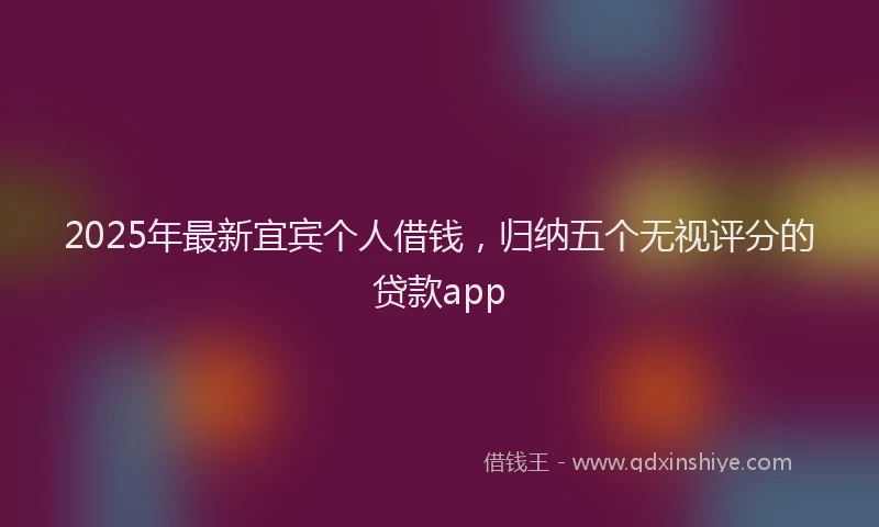 2025年最新宜宾个人借钱，归纳五个无视评分的贷款app